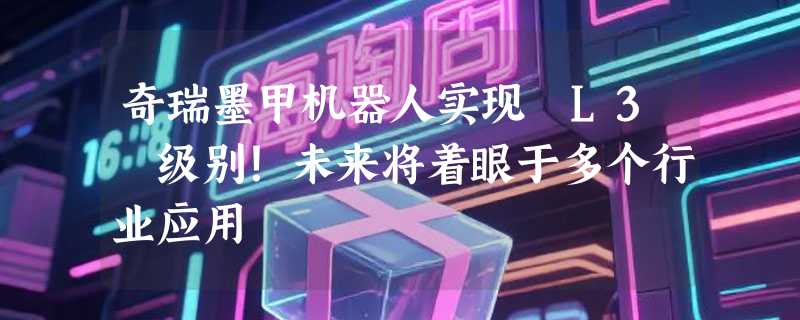 奇瑞墨甲机器人实现 L3 级别！未来将着眼于多个行业应用