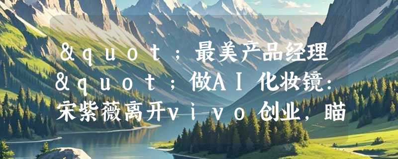 "最美产品经理"做AI化妆镜:宋紫薇离开vivo创业，瞄准时尚AI硬件市场