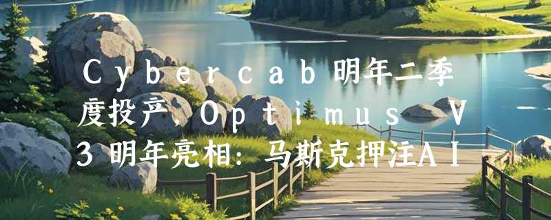 Cybercab明年二季度投产，Optimus V3明年亮相:马斯克押注AI与机器人
