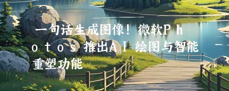 一句话生成图像!微软Photos推出AI绘图与智能重塑功能