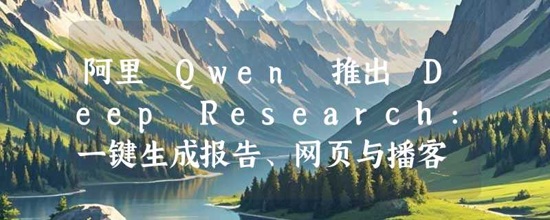 阿里 Qwen 推出 Deep Research:一键生成报告、网页与播客