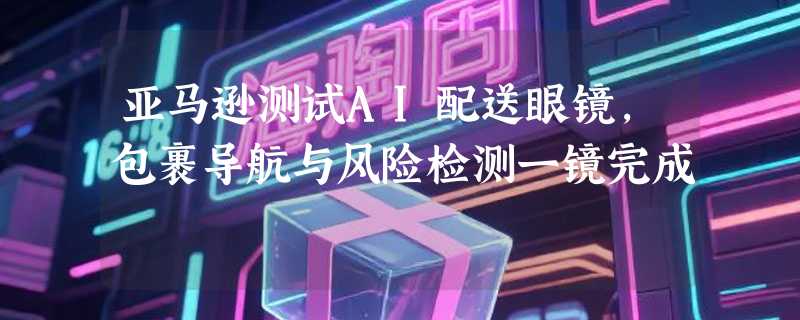 亚马逊测试AI配送眼镜，包裹导航与风险检测一镜完成