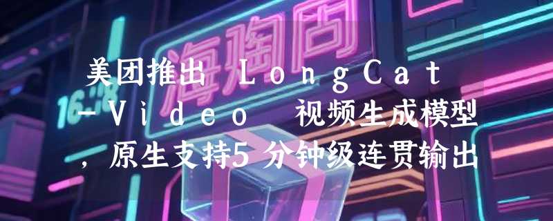 美团推出 LongCat-Video 视频生成模型，原生支持5分钟级连贯输出