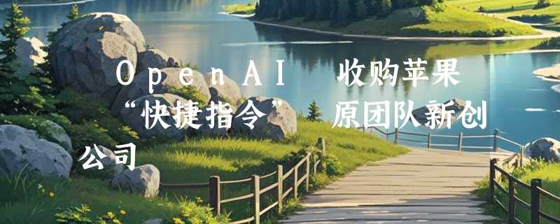 ​OpenAI 收购苹果 “快捷指令” 原团队新创公司