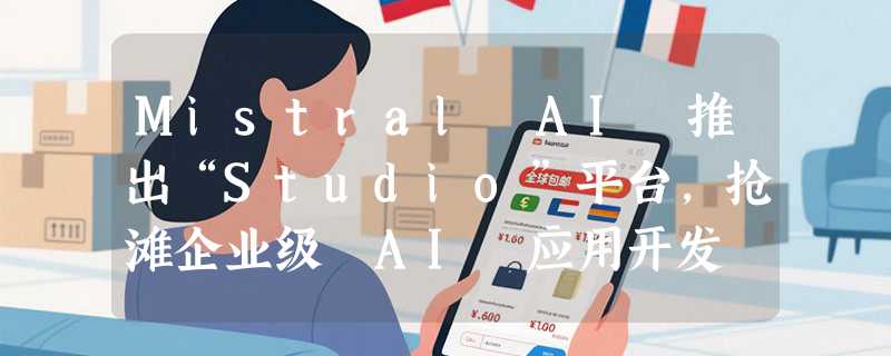 Mistral AI 推出“Studio”平台，抢滩企业级 AI 应用开发