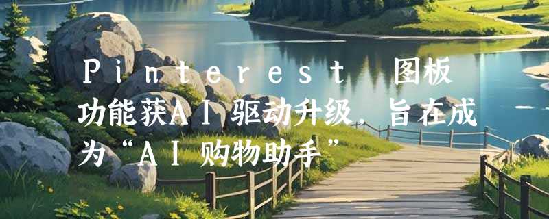 Pinterest 图板功能获AI驱动升级，旨在成为“AI购物助手”