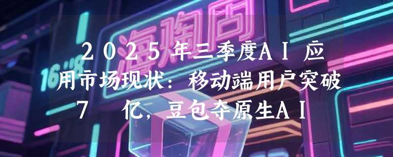 ​2025年三季度AI应用市场现状：移动端用户突破 7 亿，豆包夺原生AI APP月活第一