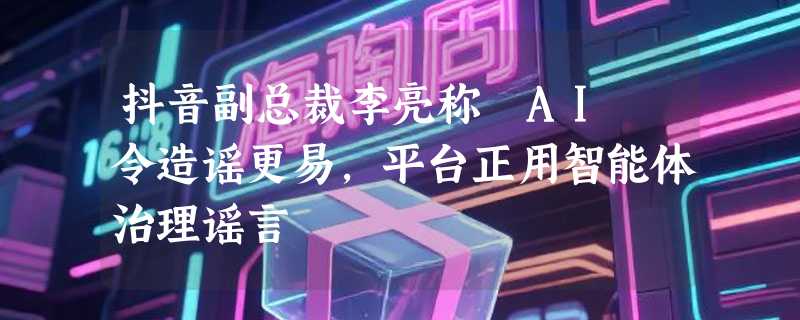 抖音副总裁李亮称 AI 令造谣更易，平台正用智能体治理谣言