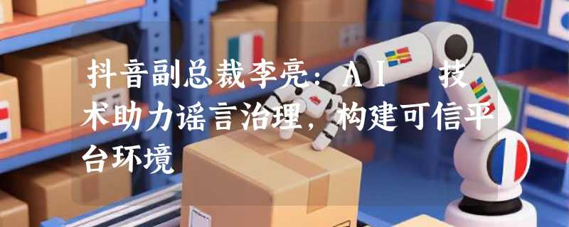 抖音副总裁李亮：AI 技术助力谣言治理，构建可信平台环境