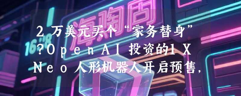 2万美元买个“家务替身”？OpenAI投资的1X Neo人形机器人开启预售，明年进美国家庭
