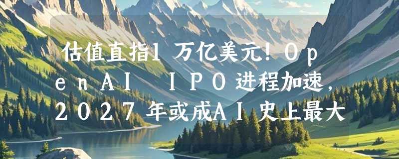 估值直指1万亿美元！OpenAI IPO进程加速，2027年或成AI史上最大IPO
