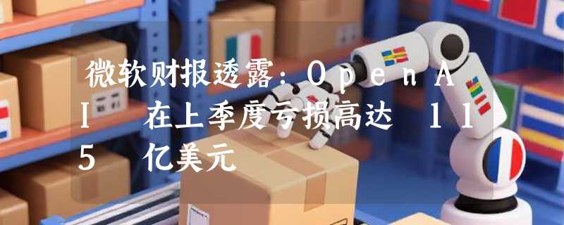 微软财报透露：OpenAI 在上季度亏损高达 115 亿美元