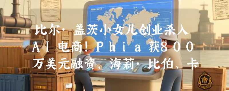比尔·盖茨小女儿创业杀入AI电商！Phia获800万美元融资，海莉·比伯、卡戴珊家族抢投，60万用户已用它“聪明购物”