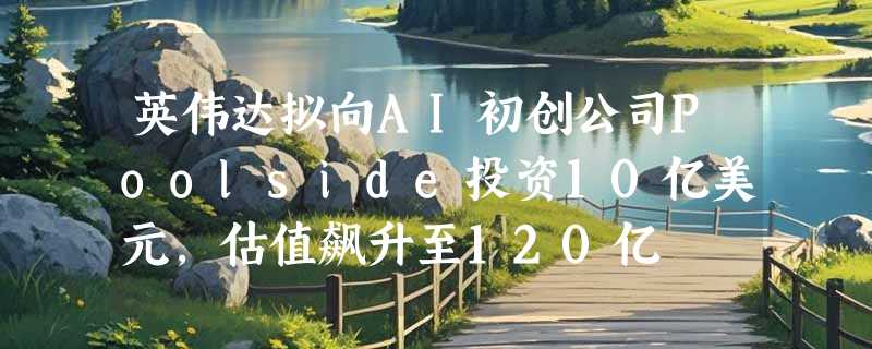 英伟达拟向AI初创公司Poolside投资10亿美元，估值飙升至120亿