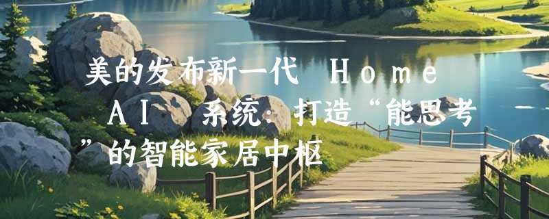 美的发布新一代 Home AI 系统:打造“能思考”的智能家居中枢