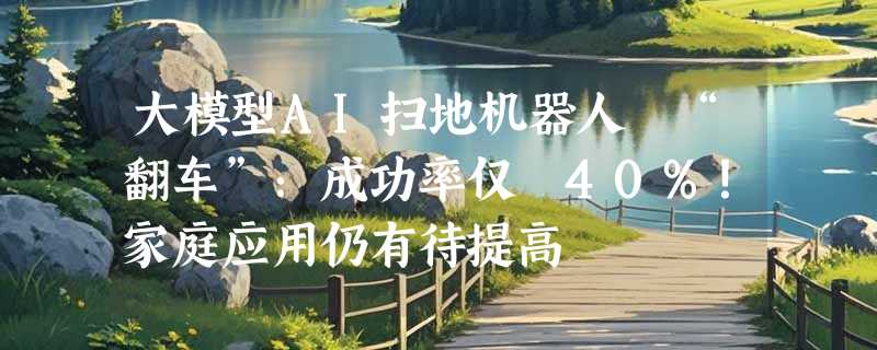 大模型AI扫地机器人 “翻车”：成功率仅 40%！家庭应用仍有待提高