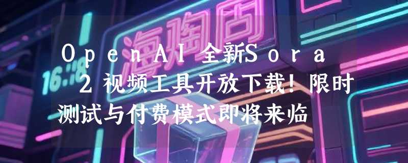 OpenAI全新Sora 2视频工具开放下载！限时测试与付费模式即将来临