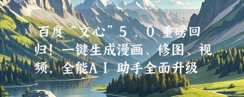 百度“文心”5.0重磅回归！一键生成漫画、修图、视频，全能AI助手全面升级