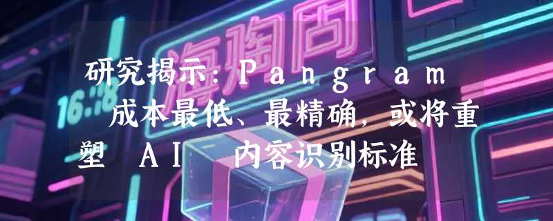 研究揭示:Pangram 成本最低、最精确，或将重塑 AI 内容识别标准