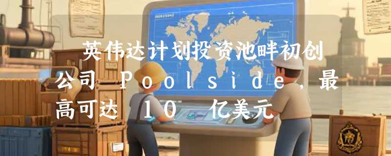 ​英伟达计划投资池畔初创公司 Poolside，最高可达 10 亿美元