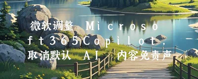 微软调整 Microsoft365Copilot，取消默认 AI 内容免责声明