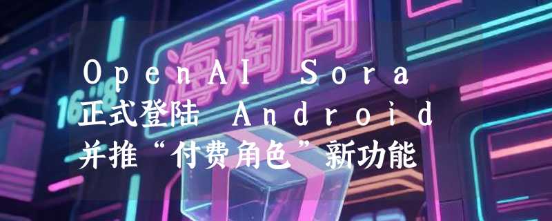 OpenAI Sora 正式登陆 Android 并推“付费角色”新功能