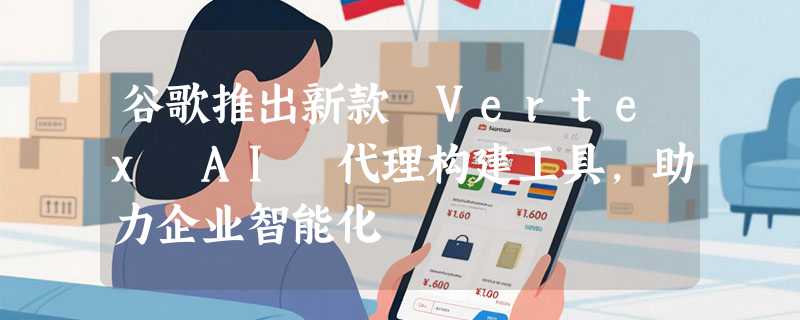 谷歌推出新款 Vertex AI 代理构建工具，助力企业智能化