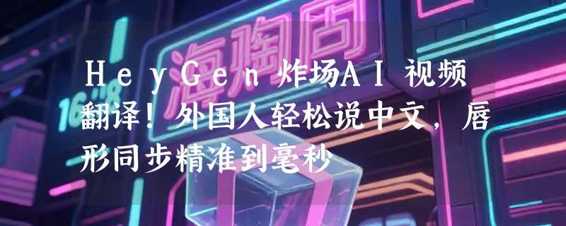 HeyGen炸场AI视频翻译！外国人轻松说中文，唇形同步精准到毫秒