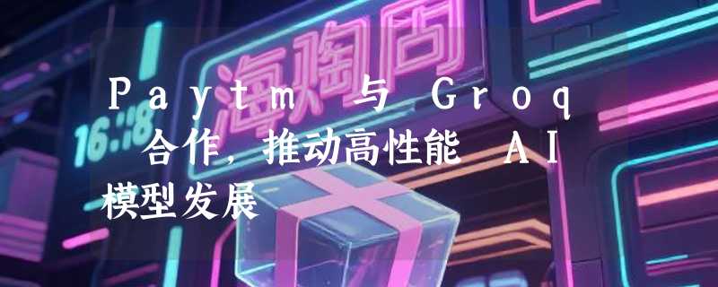 Paytm 与 Groq 合作，推动高性能 AI 模型发展