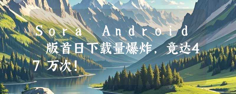 Sora Android 版首日下载量爆炸，竟达47万次！