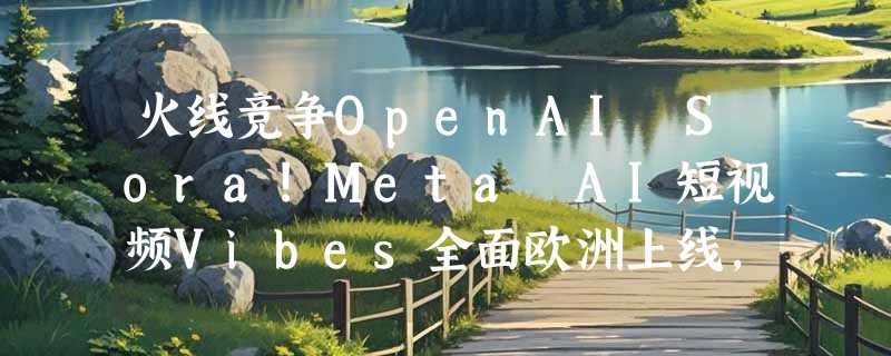 火线竞争OpenAI Sora!Meta AI短视频Vibes全面欧洲上线，生成量已暴涨十倍