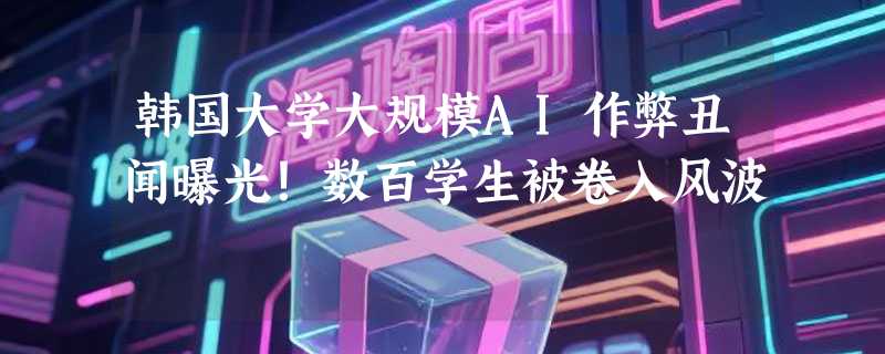 韩国大学大规模AI作弊丑闻曝光！数百学生被卷入风波