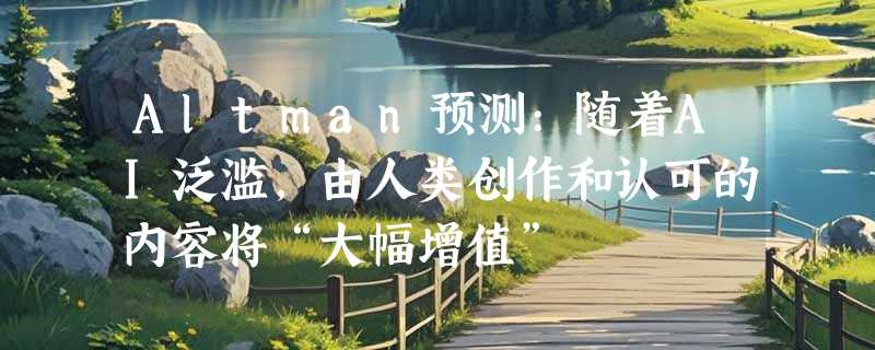 Altman预测:随着AI泛滥，由人类创作和认可的内容将“大幅增值”