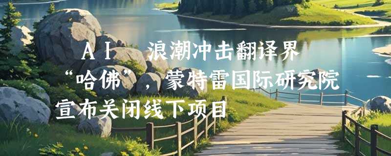 ​AI 浪潮冲击翻译界 “哈佛”，蒙特雷国际研究院宣布关闭线下项目