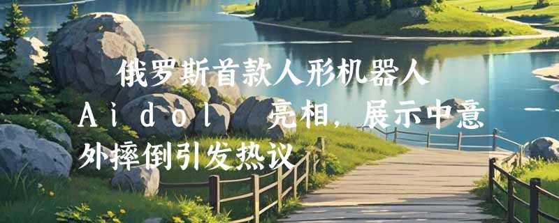 ​俄罗斯首款人形机器人 Aidol 亮相，展示中意外摔倒引发热议