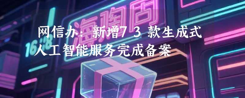网信办：新增73款生成式人工智能服务完成备案