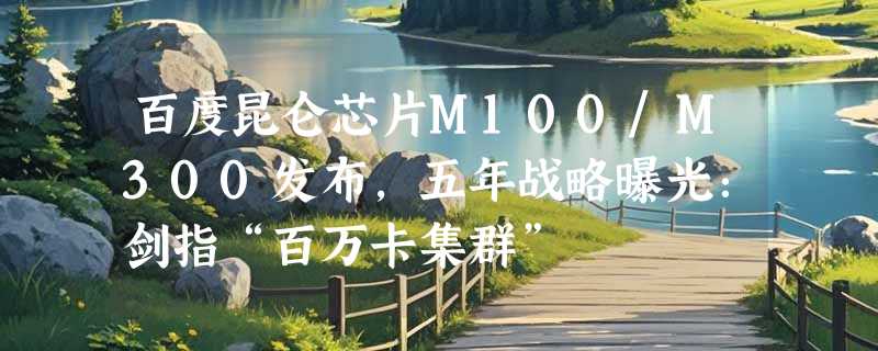百度昆仑芯片M100/M300发布，五年战略曝光：剑指“百万卡集群”