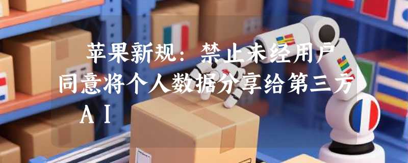 ​苹果新规:禁止未经用户同意将个人数据分享给第三方 AI