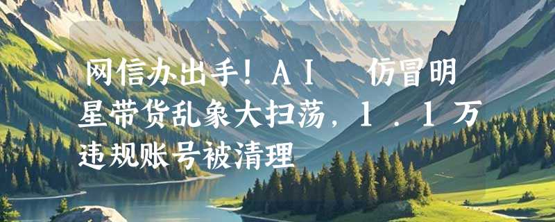 网信办出手!AI 仿冒明星带货乱象大扫荡，1.1万违规账号被清理
