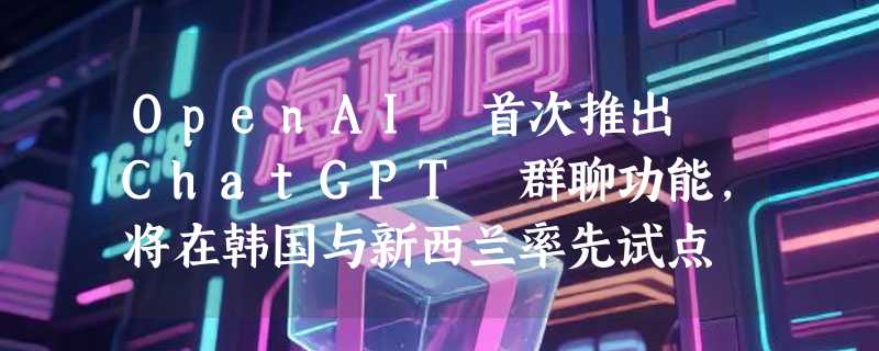 OpenAI 首次推出 ChatGPT 群聊功能，将在韩国与新西兰率先试点