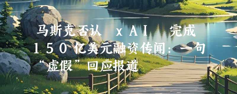 马斯克否认 xAI 完成150亿美元融资传闻:一句“虚假”回应报道