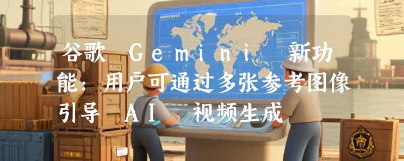 谷歌 Gemini 新功能：用户可通过多张参考图像引导 AI 视频生成