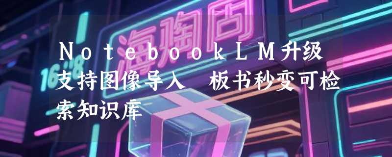 NotebookLM升级支持图像导入 板书秒变可检索知识库