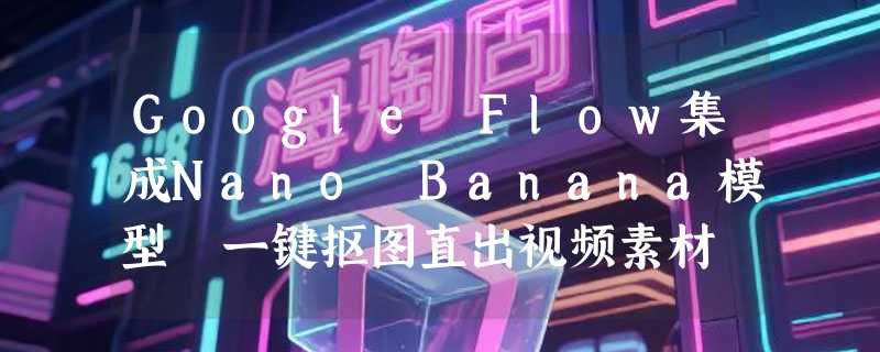 Google Flow集成Nano Banana模型 一键抠图直出视频素材