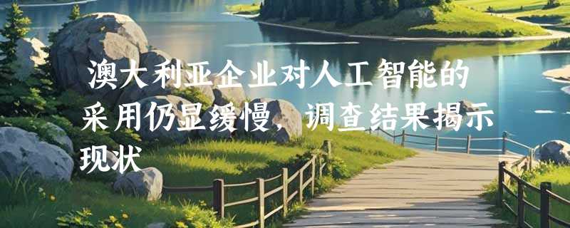 澳大利亚企业对人工智能的采用仍显缓慢，调查结果揭示现状