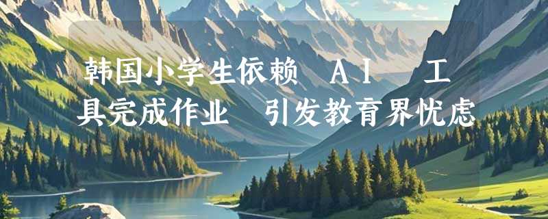 韩国小学生依赖 AI 工具完成作业 引发教育界忧虑
