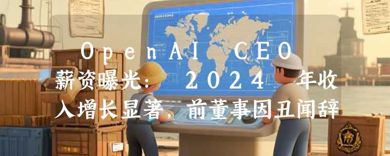 ​OpenAI CEO 薪资曝光： 2024 年收入增长显著，前董事因丑闻辞职