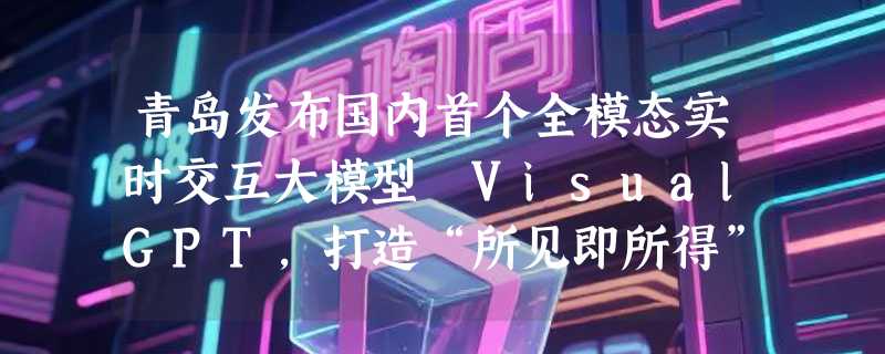 青岛发布国内首个全模态实时交互大模型 VisualGPT，打造“所见即所得”AI体验