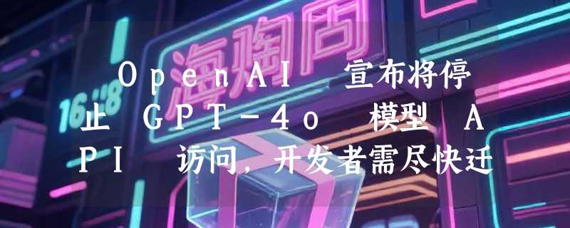 ​OpenAI 宣布将停止 GPT-4o 模型 API 访问，开发者需尽快迁移
