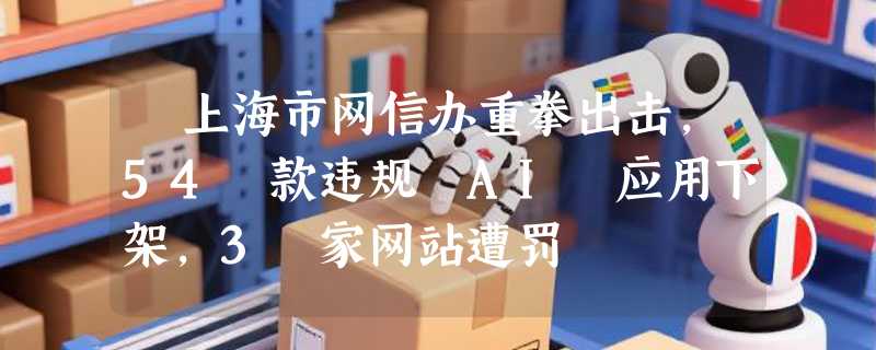 ​上海市网信办重拳出击，54 款违规 AI 应用下架，3 家网站遭罚
